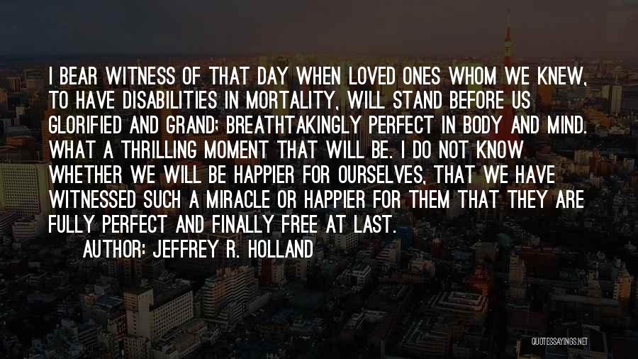 Jeffrey R. Holland Quotes: I Bear Witness Of That Day When Loved Ones Whom We Knew, To Have Disabilities In Mortality, Will Stand Before