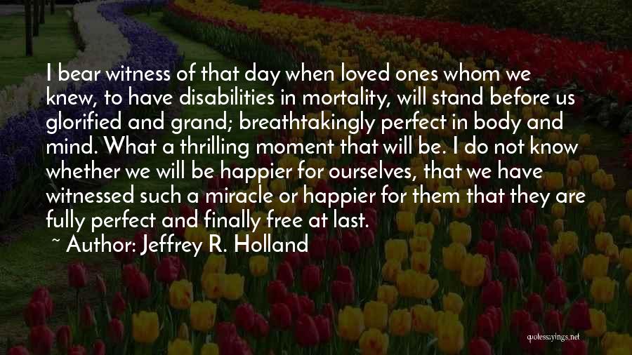 Jeffrey R. Holland Quotes: I Bear Witness Of That Day When Loved Ones Whom We Knew, To Have Disabilities In Mortality, Will Stand Before