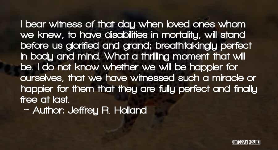 Jeffrey R. Holland Quotes: I Bear Witness Of That Day When Loved Ones Whom We Knew, To Have Disabilities In Mortality, Will Stand Before