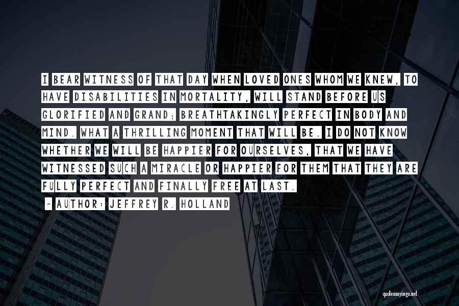 Jeffrey R. Holland Quotes: I Bear Witness Of That Day When Loved Ones Whom We Knew, To Have Disabilities In Mortality, Will Stand Before