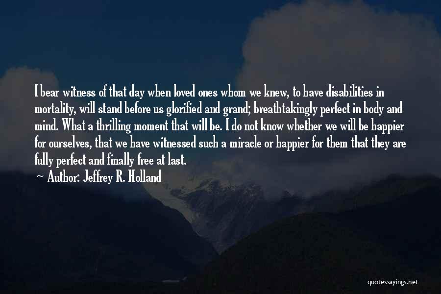 Jeffrey R. Holland Quotes: I Bear Witness Of That Day When Loved Ones Whom We Knew, To Have Disabilities In Mortality, Will Stand Before