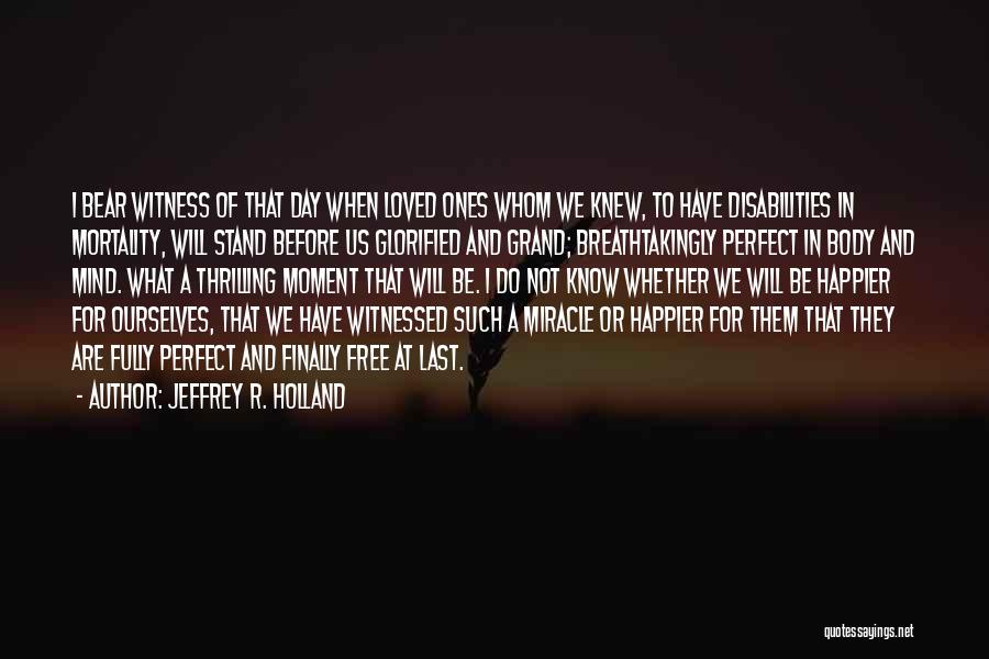 Jeffrey R. Holland Quotes: I Bear Witness Of That Day When Loved Ones Whom We Knew, To Have Disabilities In Mortality, Will Stand Before