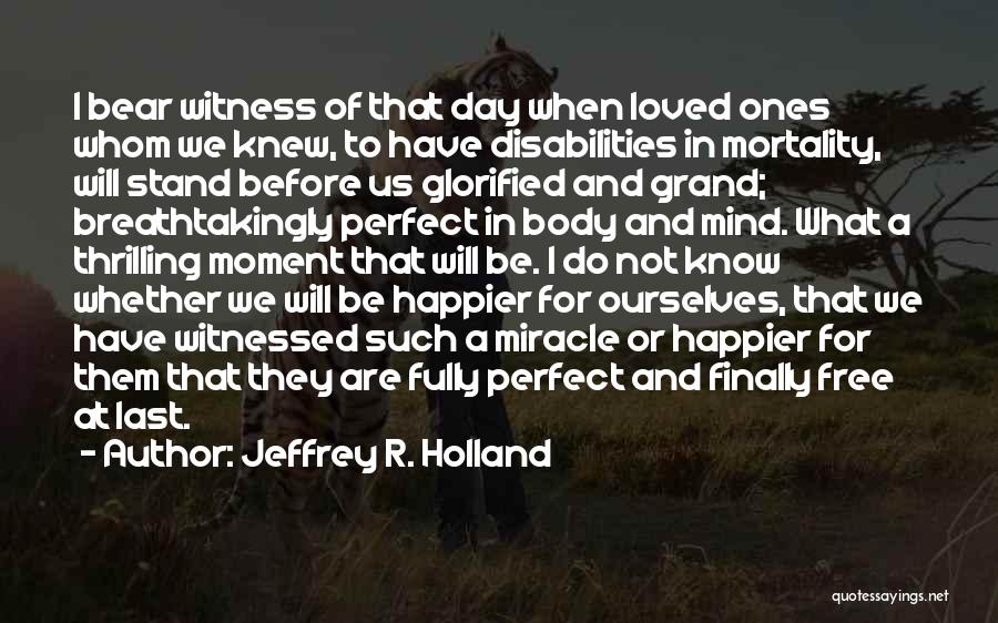 Jeffrey R. Holland Quotes: I Bear Witness Of That Day When Loved Ones Whom We Knew, To Have Disabilities In Mortality, Will Stand Before