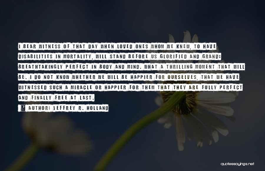 Jeffrey R. Holland Quotes: I Bear Witness Of That Day When Loved Ones Whom We Knew, To Have Disabilities In Mortality, Will Stand Before