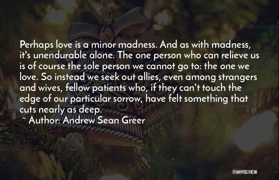 Andrew Sean Greer Quotes: Perhaps Love Is A Minor Madness. And As With Madness, It's Unendurable Alone. The One Person Who Can Relieve Us