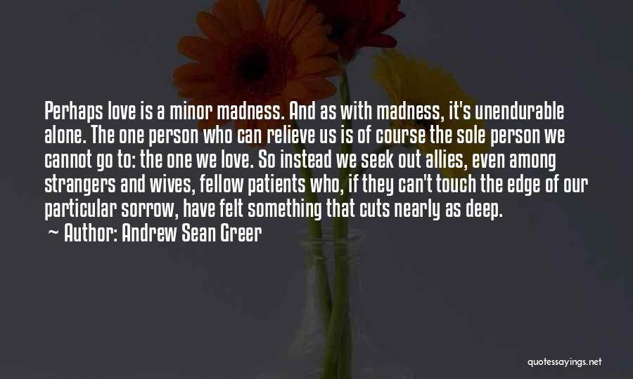 Andrew Sean Greer Quotes: Perhaps Love Is A Minor Madness. And As With Madness, It's Unendurable Alone. The One Person Who Can Relieve Us