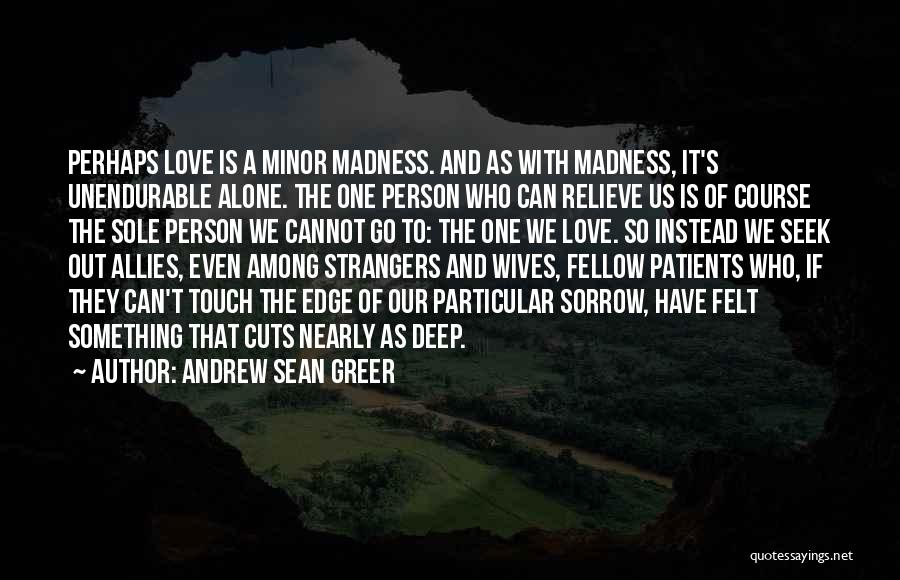 Andrew Sean Greer Quotes: Perhaps Love Is A Minor Madness. And As With Madness, It's Unendurable Alone. The One Person Who Can Relieve Us