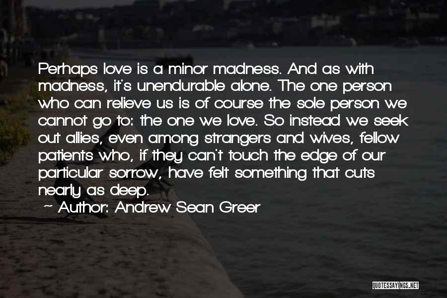 Andrew Sean Greer Quotes: Perhaps Love Is A Minor Madness. And As With Madness, It's Unendurable Alone. The One Person Who Can Relieve Us