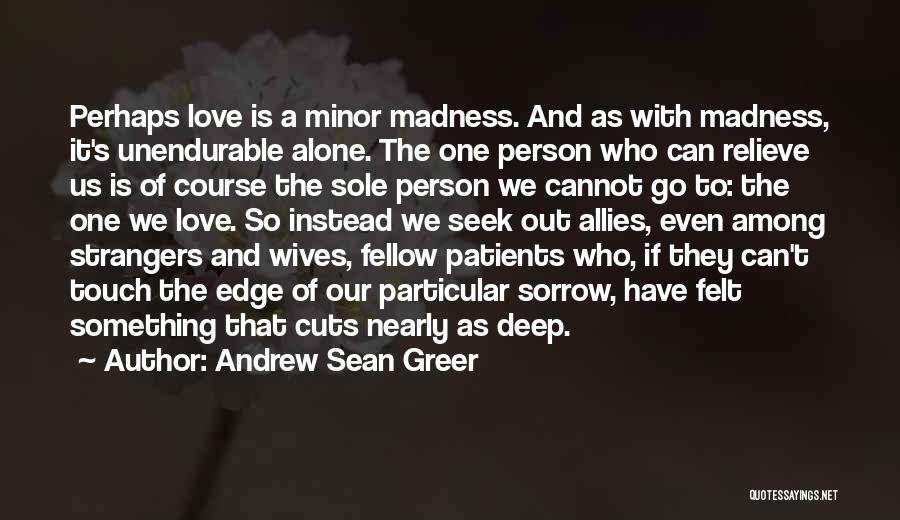 Andrew Sean Greer Quotes: Perhaps Love Is A Minor Madness. And As With Madness, It's Unendurable Alone. The One Person Who Can Relieve Us