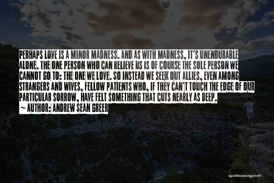 Andrew Sean Greer Quotes: Perhaps Love Is A Minor Madness. And As With Madness, It's Unendurable Alone. The One Person Who Can Relieve Us