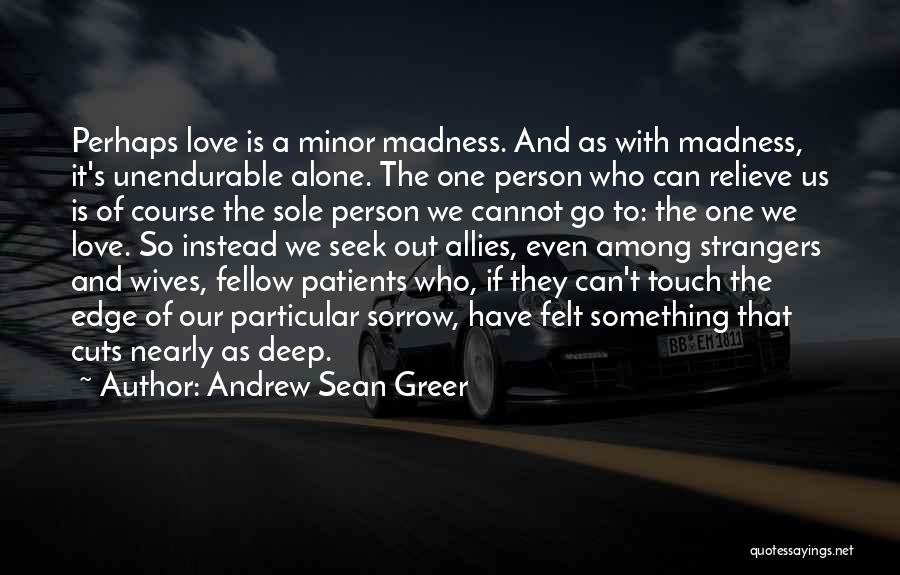 Andrew Sean Greer Quotes: Perhaps Love Is A Minor Madness. And As With Madness, It's Unendurable Alone. The One Person Who Can Relieve Us