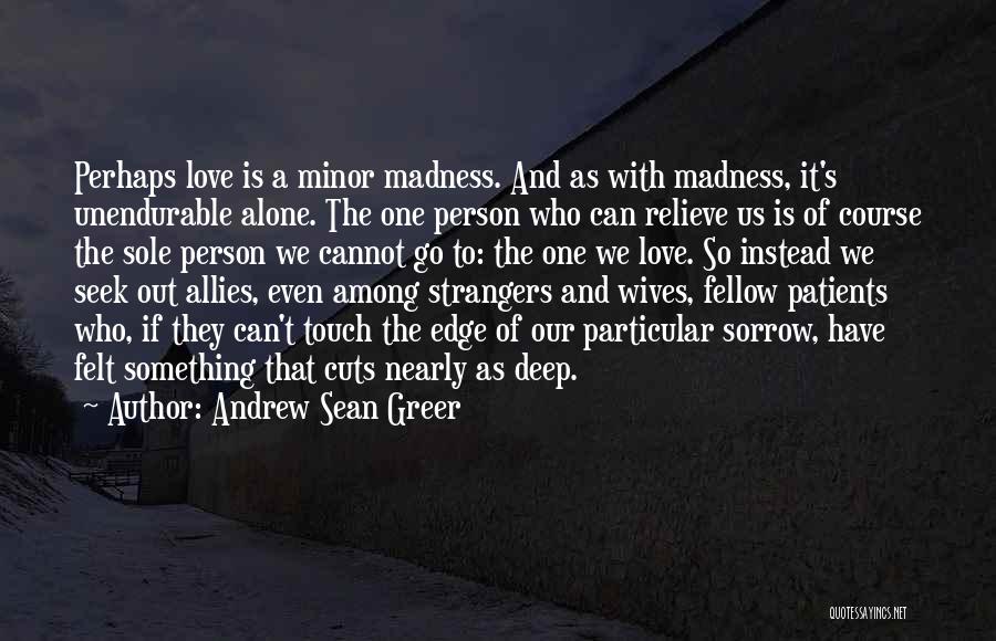 Andrew Sean Greer Quotes: Perhaps Love Is A Minor Madness. And As With Madness, It's Unendurable Alone. The One Person Who Can Relieve Us