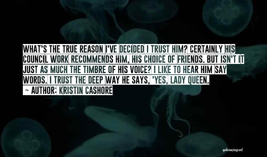Kristin Cashore Quotes: What's The True Reason I've Decided I Trust Him? Certainly His Council Work Recommends Him, His Choice Of Friends. But