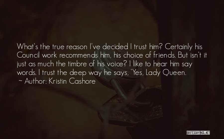 Kristin Cashore Quotes: What's The True Reason I've Decided I Trust Him? Certainly His Council Work Recommends Him, His Choice Of Friends. But