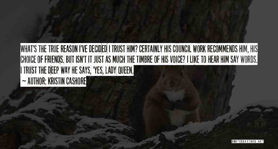 Kristin Cashore Quotes: What's The True Reason I've Decided I Trust Him? Certainly His Council Work Recommends Him, His Choice Of Friends. But