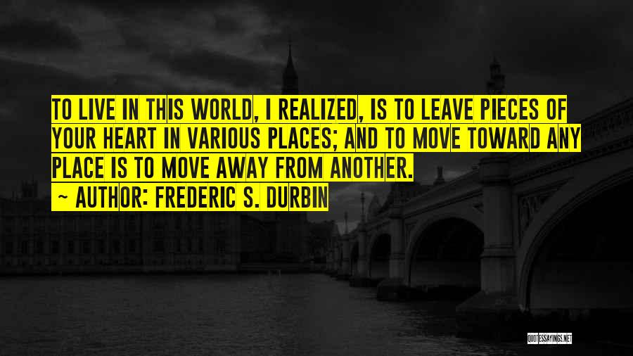 Frederic S. Durbin Quotes: To Live In This World, I Realized, Is To Leave Pieces Of Your Heart In Various Places; And To Move