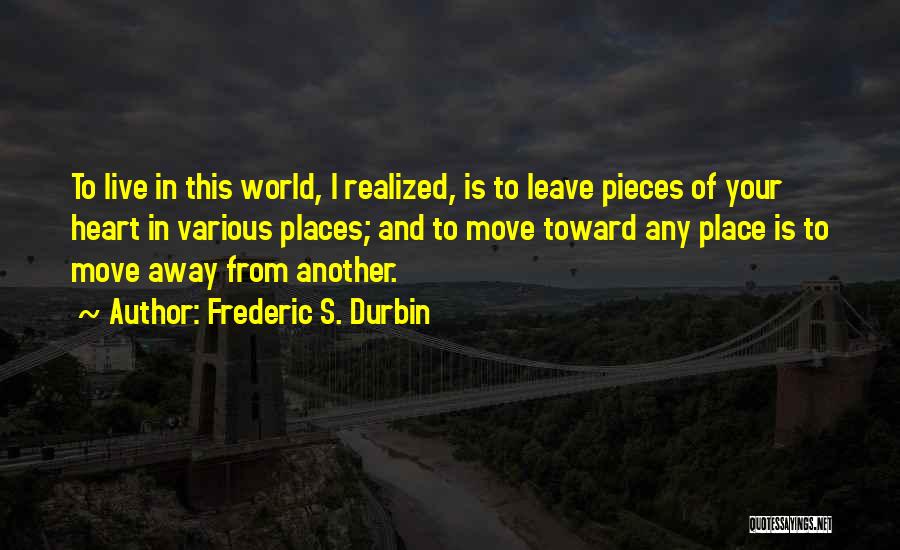 Frederic S. Durbin Quotes: To Live In This World, I Realized, Is To Leave Pieces Of Your Heart In Various Places; And To Move