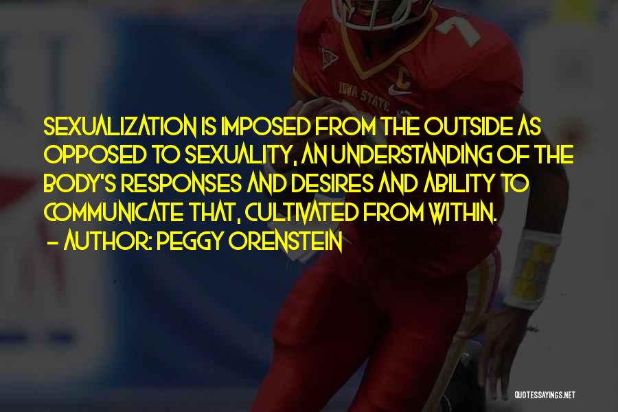 Peggy Orenstein Quotes: Sexualization Is Imposed From The Outside As Opposed To Sexuality, An Understanding Of The Body's Responses And Desires And Ability