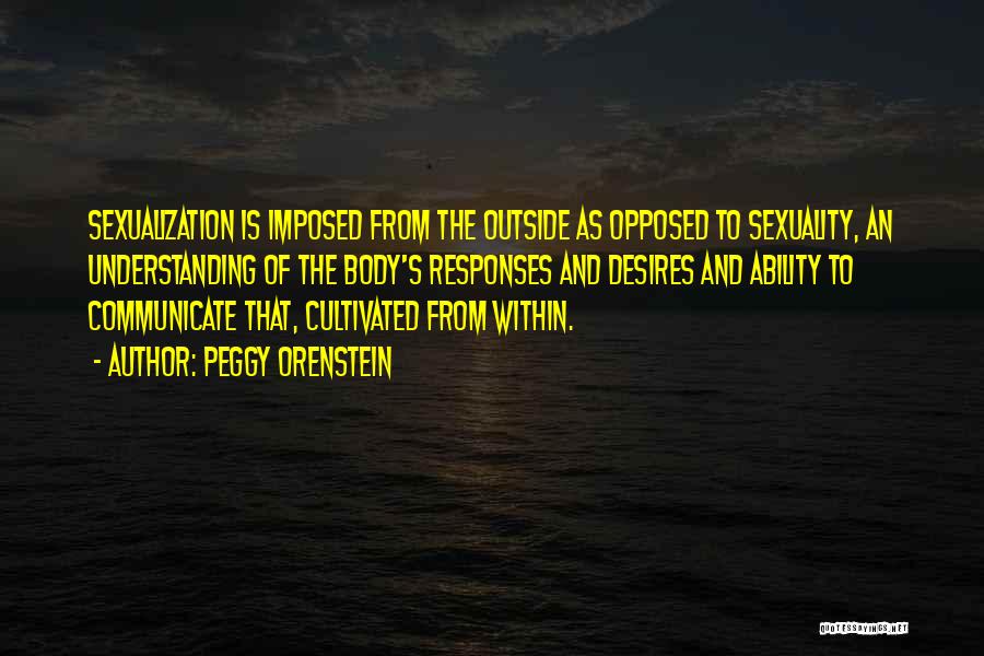 Peggy Orenstein Quotes: Sexualization Is Imposed From The Outside As Opposed To Sexuality, An Understanding Of The Body's Responses And Desires And Ability