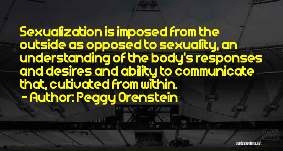 Peggy Orenstein Quotes: Sexualization Is Imposed From The Outside As Opposed To Sexuality, An Understanding Of The Body's Responses And Desires And Ability