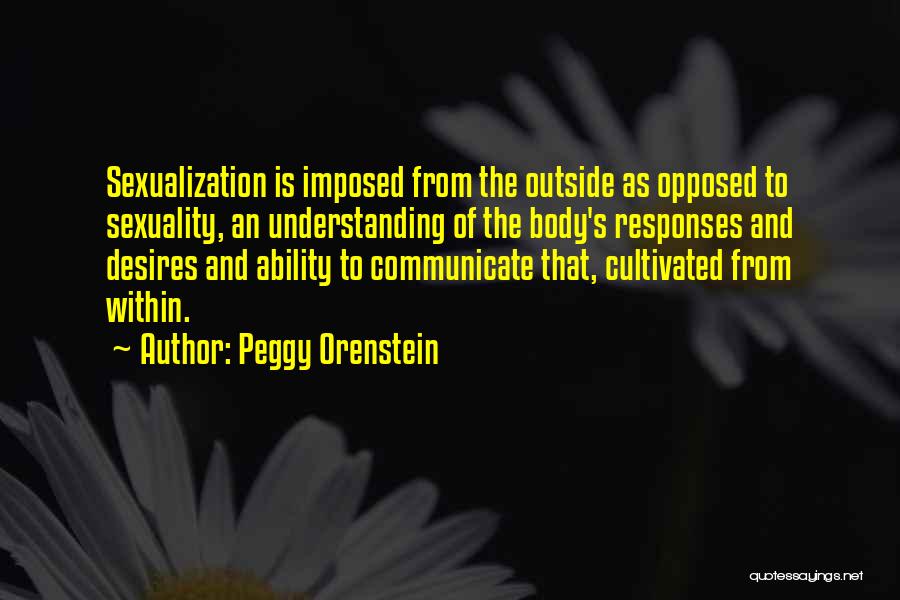 Peggy Orenstein Quotes: Sexualization Is Imposed From The Outside As Opposed To Sexuality, An Understanding Of The Body's Responses And Desires And Ability