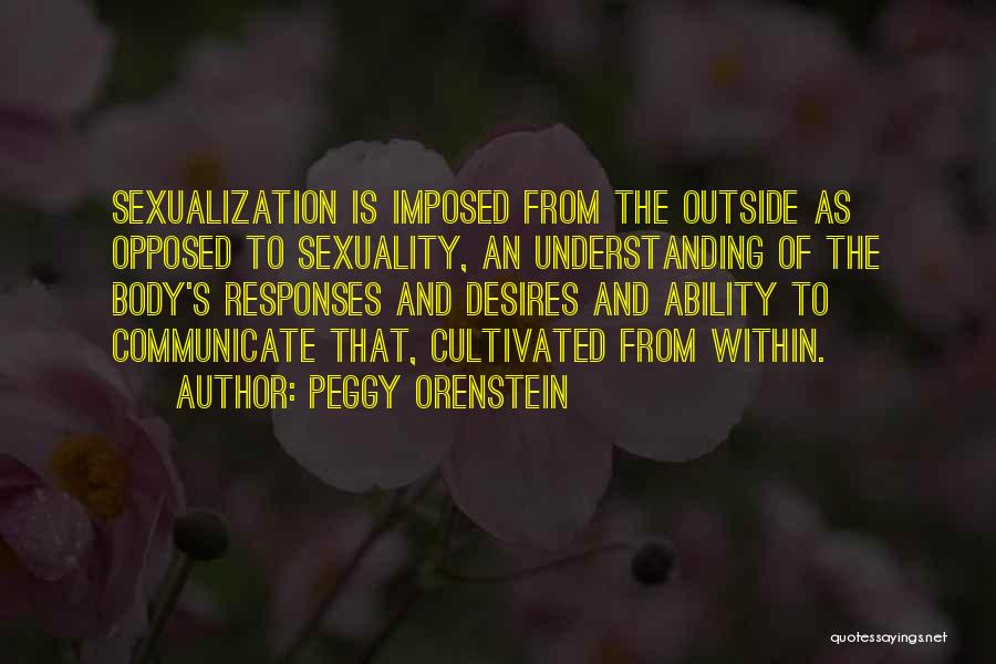 Peggy Orenstein Quotes: Sexualization Is Imposed From The Outside As Opposed To Sexuality, An Understanding Of The Body's Responses And Desires And Ability