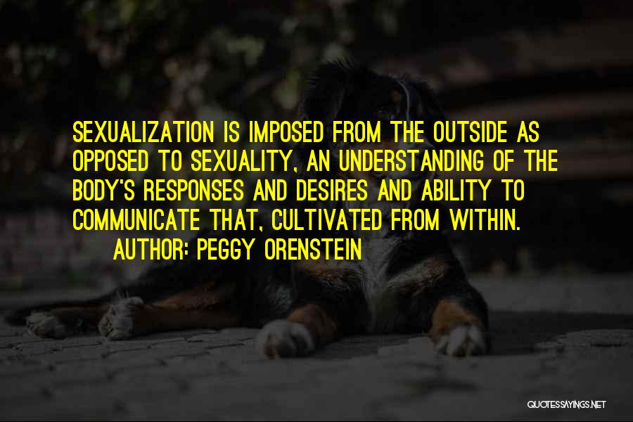Peggy Orenstein Quotes: Sexualization Is Imposed From The Outside As Opposed To Sexuality, An Understanding Of The Body's Responses And Desires And Ability