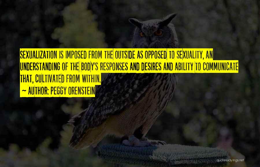 Peggy Orenstein Quotes: Sexualization Is Imposed From The Outside As Opposed To Sexuality, An Understanding Of The Body's Responses And Desires And Ability