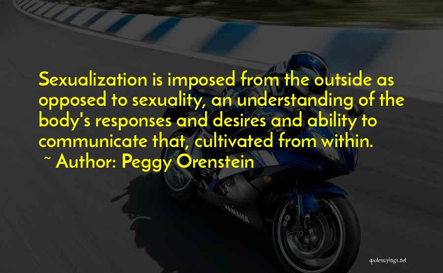 Peggy Orenstein Quotes: Sexualization Is Imposed From The Outside As Opposed To Sexuality, An Understanding Of The Body's Responses And Desires And Ability
