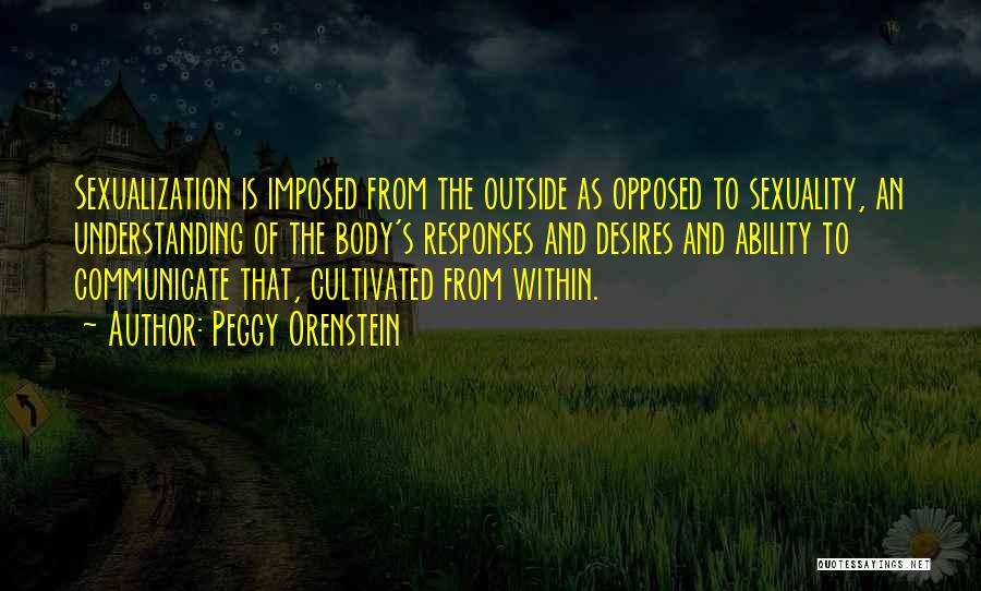 Peggy Orenstein Quotes: Sexualization Is Imposed From The Outside As Opposed To Sexuality, An Understanding Of The Body's Responses And Desires And Ability