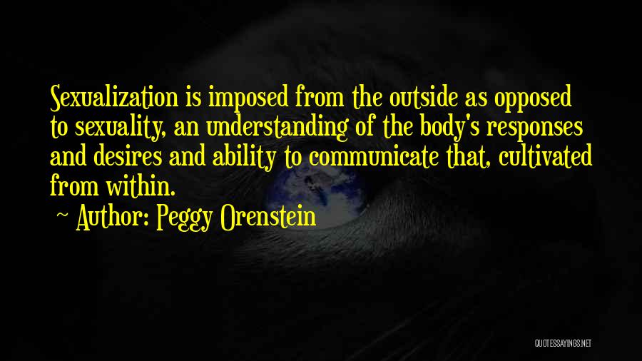 Peggy Orenstein Quotes: Sexualization Is Imposed From The Outside As Opposed To Sexuality, An Understanding Of The Body's Responses And Desires And Ability