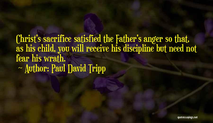 Paul David Tripp Quotes: Christ's Sacrifice Satisfied The Father's Anger So That, As His Child, You Will Receive His Discipline But Need Not Fear