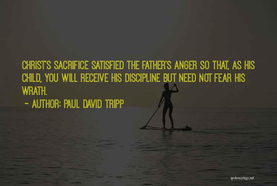 Paul David Tripp Quotes: Christ's Sacrifice Satisfied The Father's Anger So That, As His Child, You Will Receive His Discipline But Need Not Fear