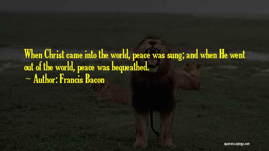 Francis Bacon Quotes: When Christ Came Into The World, Peace Was Sung; And When He Went Out Of The World, Peace Was Bequeathed.