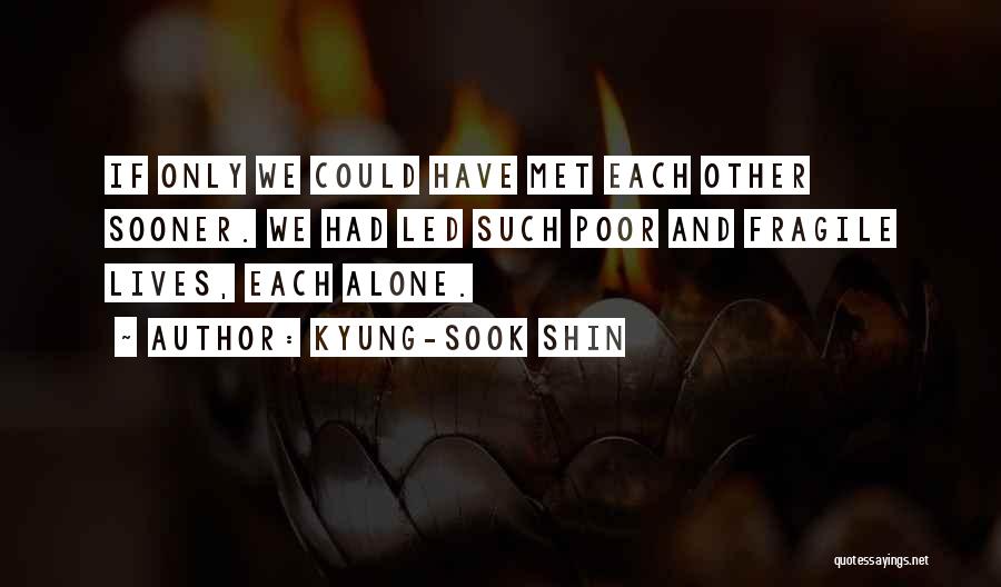 Kyung-Sook Shin Quotes: If Only We Could Have Met Each Other Sooner. We Had Led Such Poor And Fragile Lives, Each Alone.