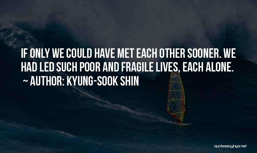 Kyung-Sook Shin Quotes: If Only We Could Have Met Each Other Sooner. We Had Led Such Poor And Fragile Lives, Each Alone.