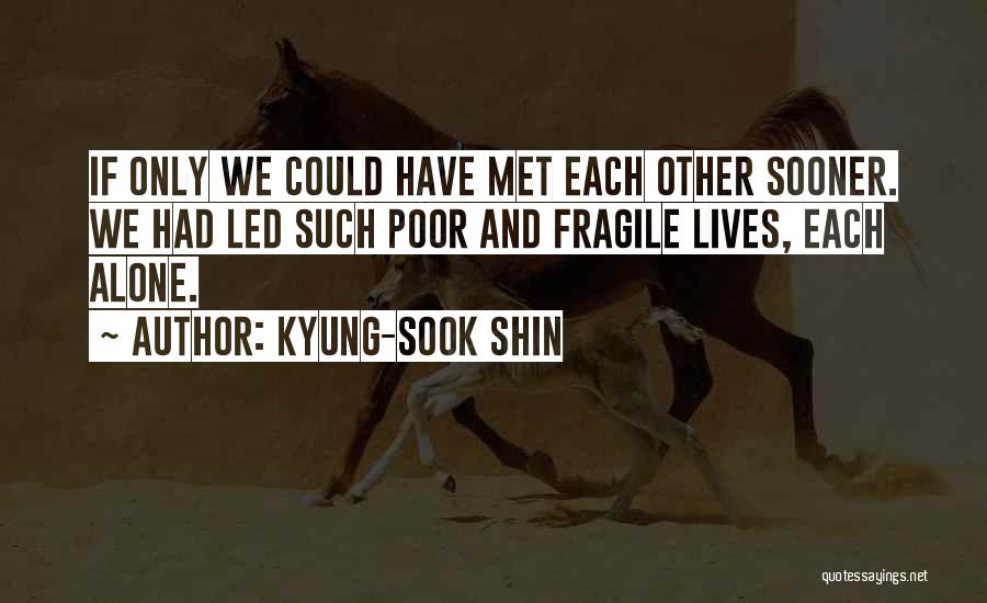 Kyung-Sook Shin Quotes: If Only We Could Have Met Each Other Sooner. We Had Led Such Poor And Fragile Lives, Each Alone.