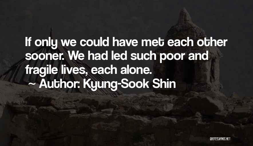 Kyung-Sook Shin Quotes: If Only We Could Have Met Each Other Sooner. We Had Led Such Poor And Fragile Lives, Each Alone.