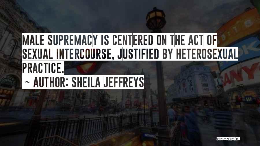 Sheila Jeffreys Quotes: Male Supremacy Is Centered On The Act Of Sexual Intercourse, Justified By Heterosexual Practice.