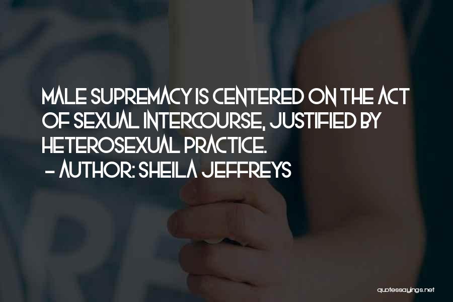 Sheila Jeffreys Quotes: Male Supremacy Is Centered On The Act Of Sexual Intercourse, Justified By Heterosexual Practice.