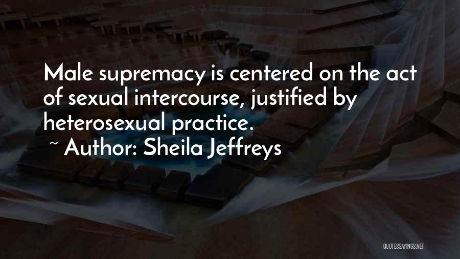 Sheila Jeffreys Quotes: Male Supremacy Is Centered On The Act Of Sexual Intercourse, Justified By Heterosexual Practice.