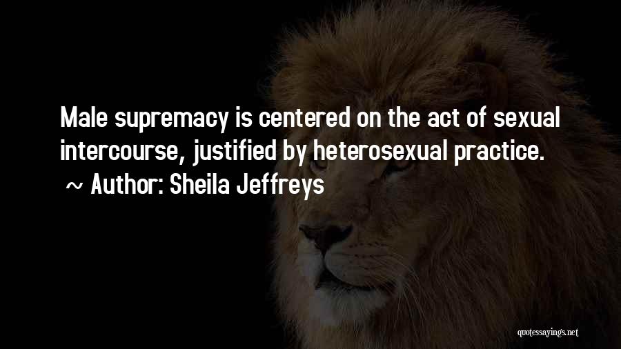 Sheila Jeffreys Quotes: Male Supremacy Is Centered On The Act Of Sexual Intercourse, Justified By Heterosexual Practice.