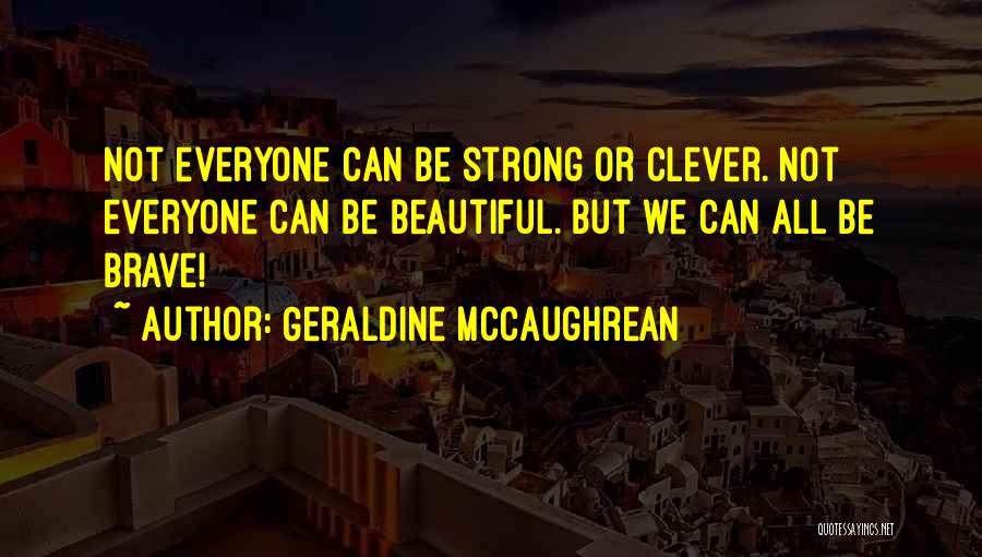 Geraldine McCaughrean Quotes: Not Everyone Can Be Strong Or Clever. Not Everyone Can Be Beautiful. But We Can All Be Brave!
