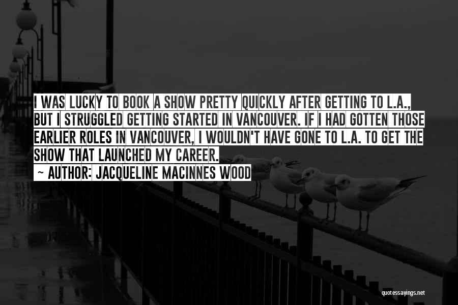 Jacqueline MacInnes Wood Quotes: I Was Lucky To Book A Show Pretty Quickly After Getting To L.a., But I Struggled Getting Started In Vancouver.