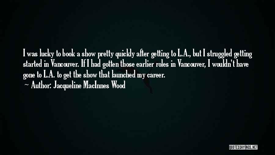 Jacqueline MacInnes Wood Quotes: I Was Lucky To Book A Show Pretty Quickly After Getting To L.a., But I Struggled Getting Started In Vancouver.