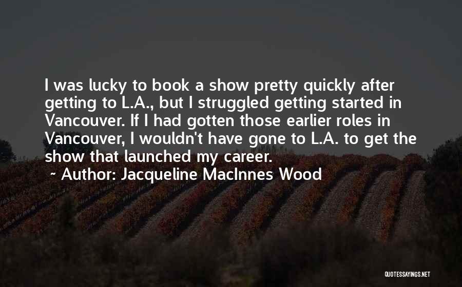 Jacqueline MacInnes Wood Quotes: I Was Lucky To Book A Show Pretty Quickly After Getting To L.a., But I Struggled Getting Started In Vancouver.