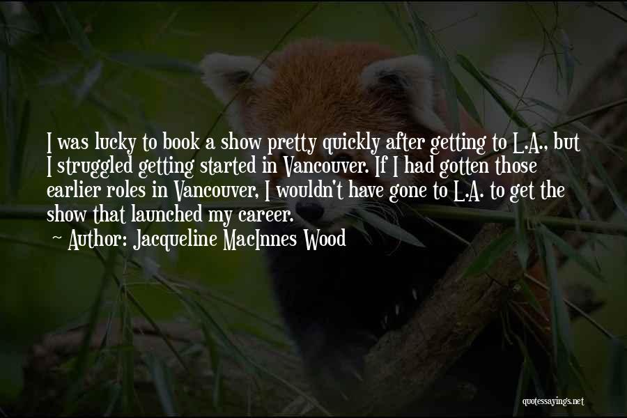 Jacqueline MacInnes Wood Quotes: I Was Lucky To Book A Show Pretty Quickly After Getting To L.a., But I Struggled Getting Started In Vancouver.