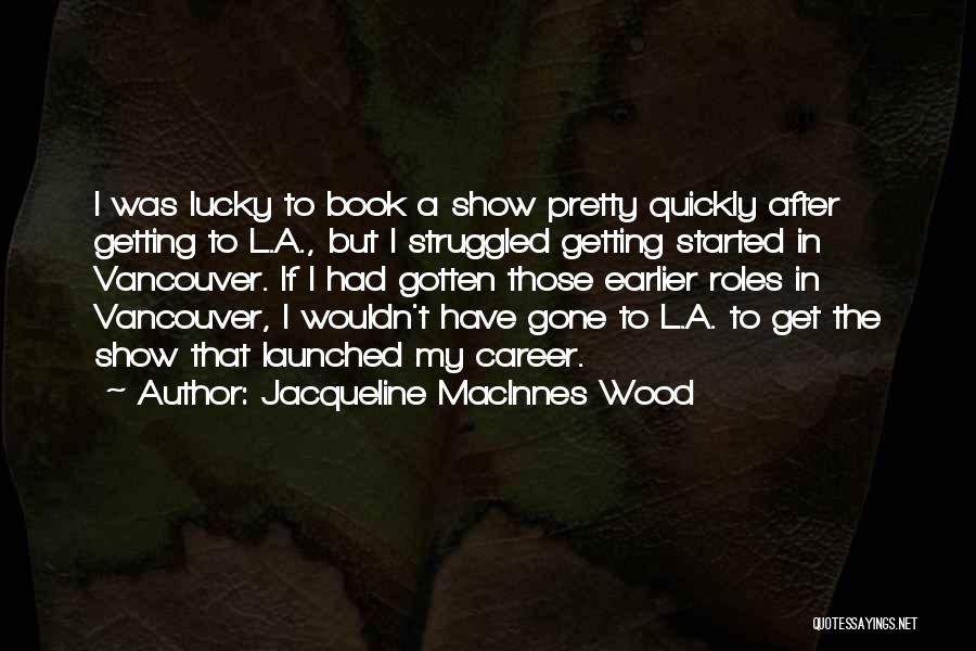 Jacqueline MacInnes Wood Quotes: I Was Lucky To Book A Show Pretty Quickly After Getting To L.a., But I Struggled Getting Started In Vancouver.