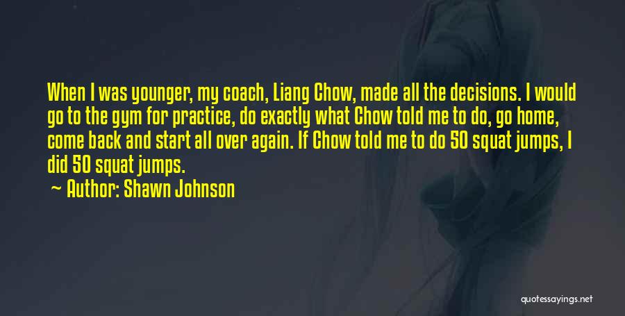 Shawn Johnson Quotes: When I Was Younger, My Coach, Liang Chow, Made All The Decisions. I Would Go To The Gym For Practice,