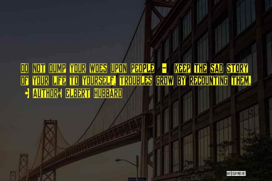 Elbert Hubbard Quotes: Do Not Dump Your Woes Upon People - Keep The Sad Story Of Your Life To Yourself. Troubles Grow By